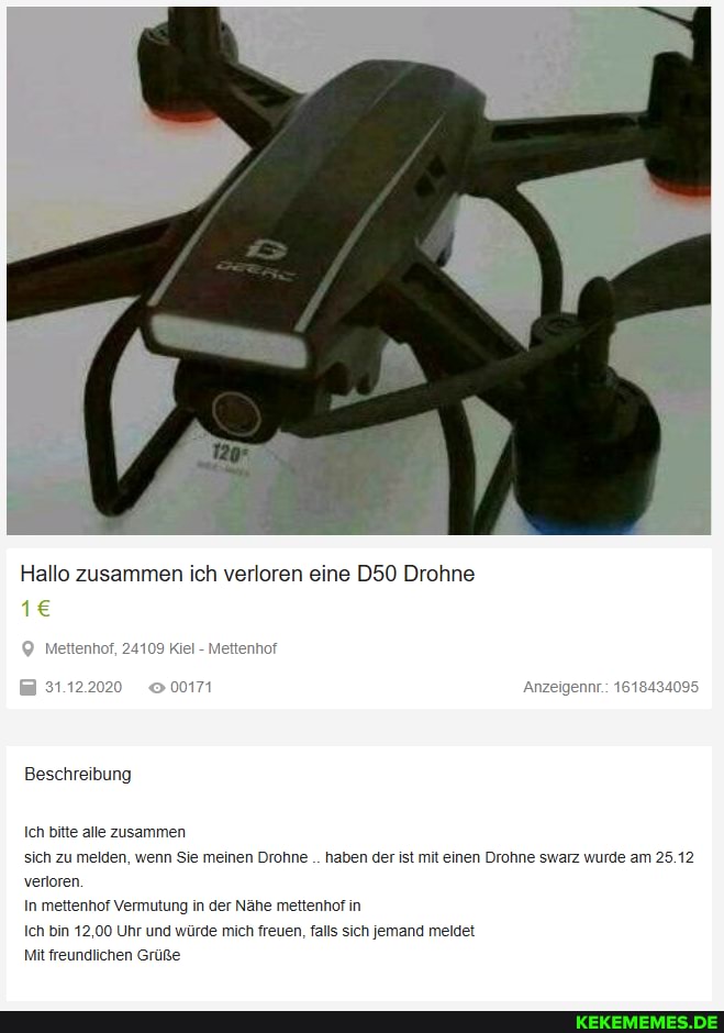 Hallo zusammen ich verloren eine Drohne
Beschreibung
Ich bitte alle zusammen sich zu melden, wenn Sie meinen Drohne haben der ist mit einen Drohne swarz wurde am 25.12 verloren.
In mettenhof Vermutung in der Nähe mettenhof in
Ich bin 12,00 Uhr und würde mich freuen, falls sich jemand meldet
Mit freundlichen Grüße,