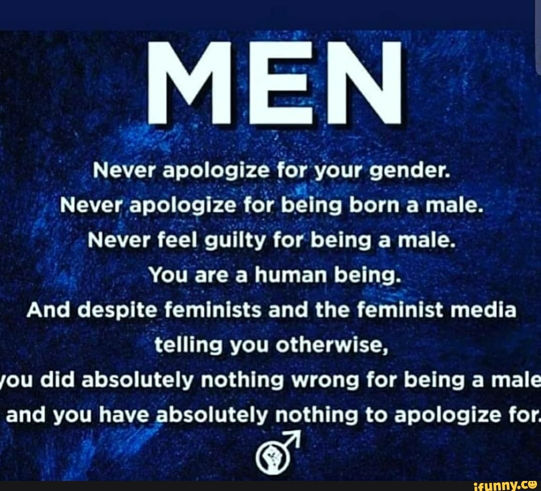 Never apologize for your gender.
Never apologize for being born a male.
Never feel guilty for being a male.
You are a human being.
And despite feminists and the feminist media
telling you otherwise,
you did absolutely nothing wrong for being a male
and you have absolutely nothing to apologize for.