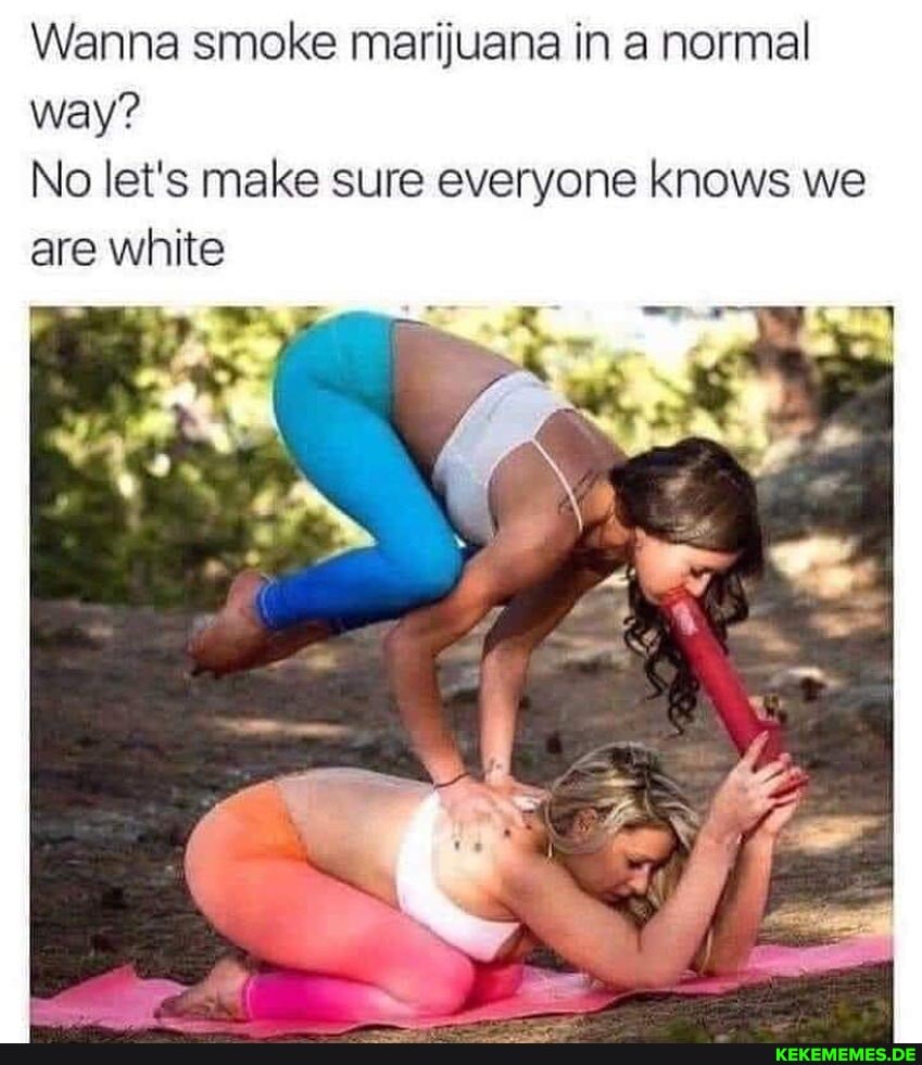 Wanna smoke marijuana in a normal way?
No let's make sure everyone knows we are white
