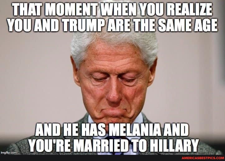 THAT MOMENT. WHEN YOU REALIZE YOU AND TRUMP ARE THE SAME AGE
AND HE HAS MELANIA AND YOU'RE MARRIED TO HILLARY
