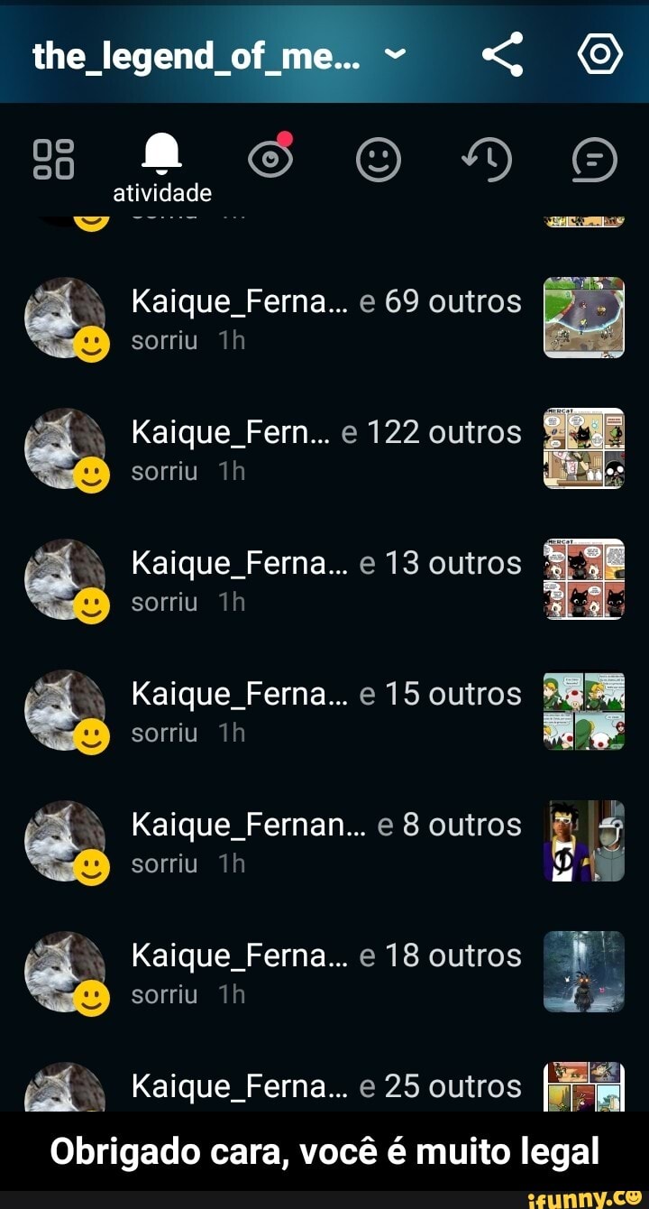 the legend of me... (o)
atividade
ue Fe a... e 69 outros sorriu ,
ue Fe e 122 outros sorriu
ue Fe e 13 outros sorriu
ue Fe e 15 outros sorriu
ue Fernan... e 8 outros sorriu
ue Fe e 18 outros
sorriu
ue Ferna... e 25 outros
Obrigado cara, você é muito legal - Obrigado cara, você é muito legal