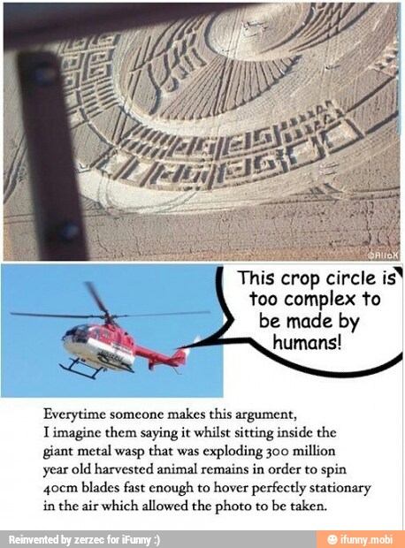 This crop circle is"
too complex to
Everytime someone
makes this argument,
T imagine them saying it whilst sitting inside the
giant metal wasp that was
exploding 300 million
year old harvested animal remains in order to spin
40cm blades fast enough to hover perfectly stationary
in the air which allowed the photo to be taken.
