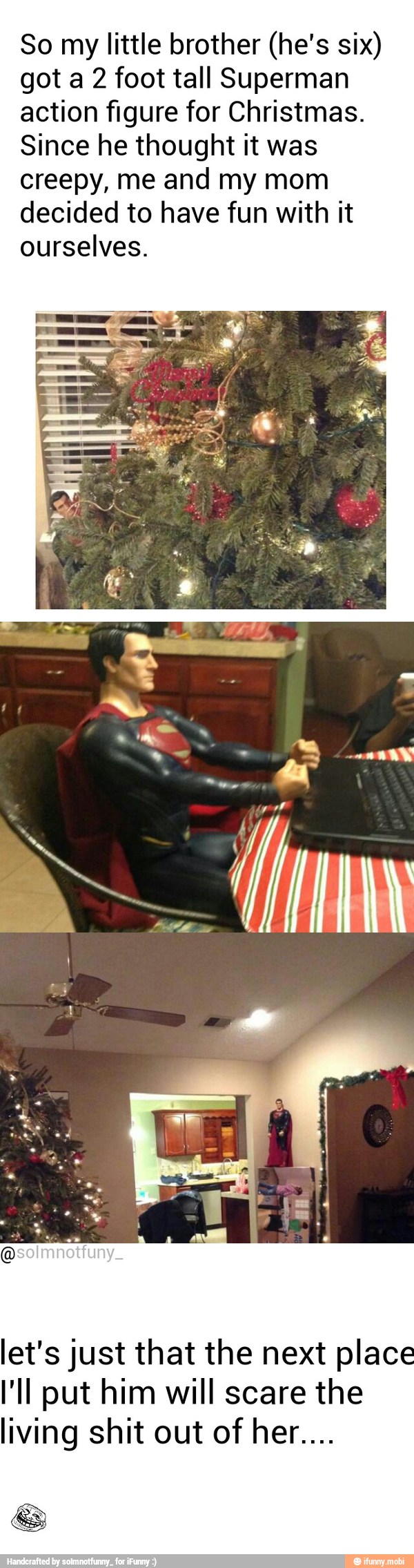 So my little brother (he's six)
got a 2 foot tall Superman
action figure for Christmas.
Since he thought it was
creepy, me and my mom
decided to have fun with it
ourselves.