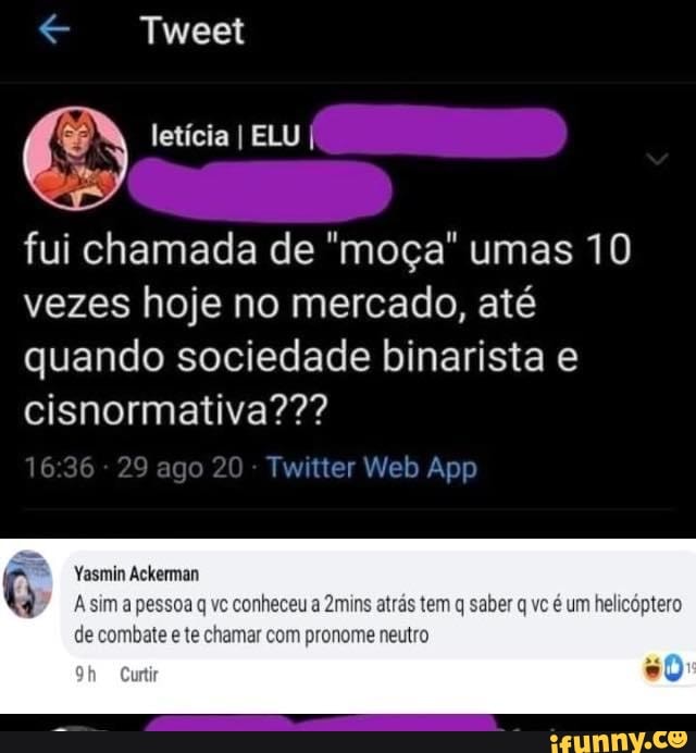Tweet
letícia I ELU
fui chamada de "moça" umas 10 vezes hoje no mercado, até quando sociedade binarista e cisnormativa???
Yasmin Ackeman
A sim a pessoa q vc conheceu a 2mins atrás tem q saber q vc é um helicóptero
de combate e te chamar com pronome neutro
urtir