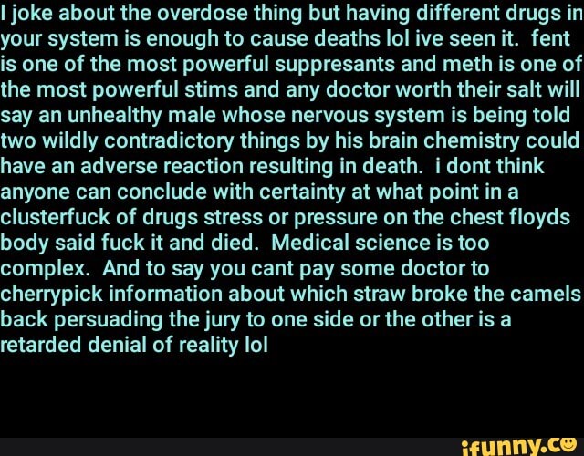 I joke about the overdose thing but having different drugs in your system is enough to cause deaths lol ive seen it. fent is one of the most powerful suppresants and meth is one of the most powerful stims and any doctor worth their salt will say an unhealthy male whose nervous system is being told two wildly contradictory things by his brain chemistry could have an adverse reaction resulting in death. i dont think anyone can conclude with certainty at what point ina clusterfuck of drugs stress or pressure on the chest floyds body said fuck it and died. Medical science is too complex. And to say you cant pay some doctor to cherrypick information about which straw broke the camels back persuading the jury to one side or the other is a retarded denial of reality lol
