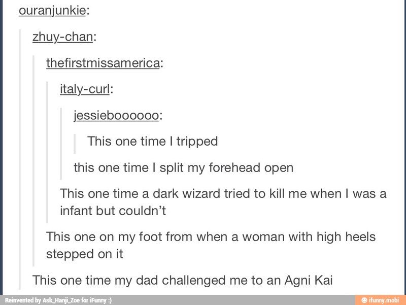 ouranjunkie:
thefirstmissamerica:
italy-curl:
jessieboooooo:
This one time I tripped
this one time I split my forehead open
This one time a dark wizard tried to kill me when I was a
infant but couldn't
This one on my foot from when a woman with high heels
stepped on it
This one time my dad challenged me to an Agni Kai