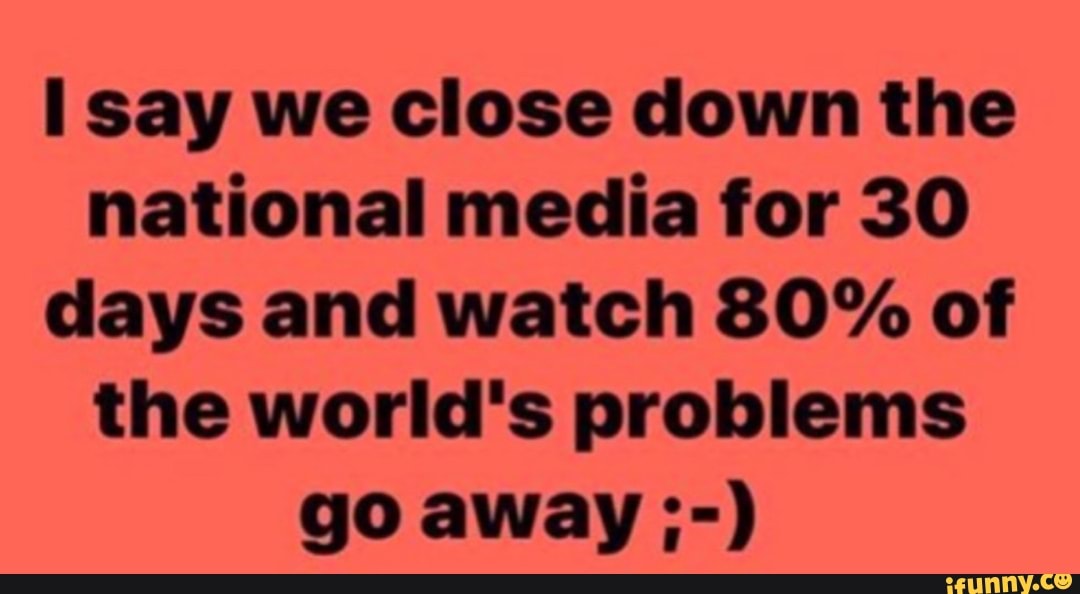 Il say we close down the
national media for 30
days and watch 80% of
the world's problems