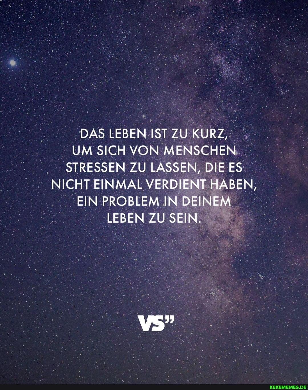 DAS LEBEN IST ZU KURZ,
UM SICH VON MENSCHEN STRESSEN ZU LASSEN, DIE ES NICHT EINMAL VERDIENT HABEN,
EIN PROBLEM IN DEINEM LEBEN ZU SEIN.