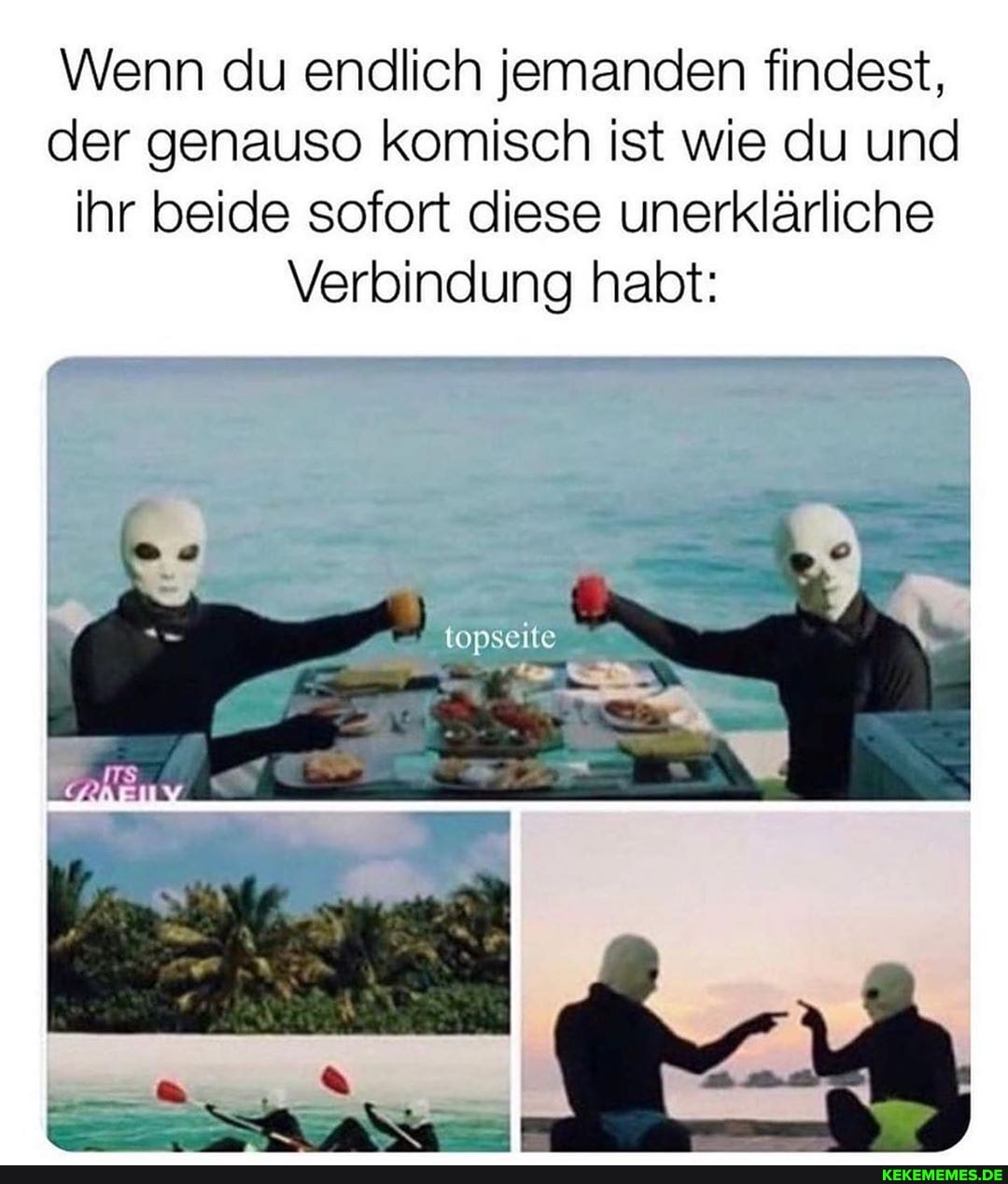 Wenn du endlich jemanden findest, der genauso komisch ist wie du und ihr beide sofort diese unerklärliche
Verbindung habt: