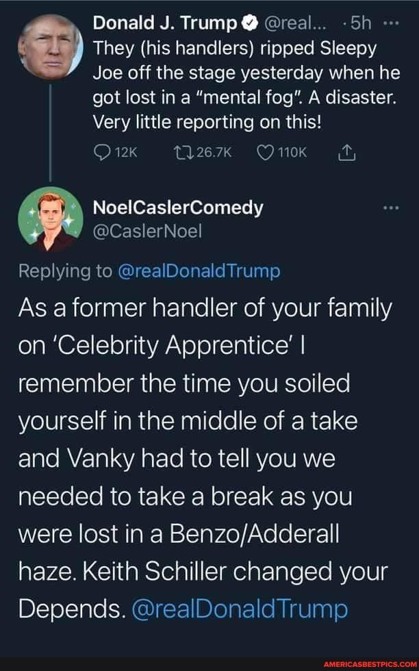 Donald J. Trump @ @real... -Sh
They (his handlers) ripped Sleepy
Joe off the stage yesterday when he
got lost in a "mental fog". A disaster.
Very little reporting on this!
NoelCaslerComedy
@CaslerNoel
Replying to @realDonaldTrump
As a former handler of your family on 'Celebrity Apprentice' I remember the time you soiled yourself in the middle of a take and Vanky had to tell you we needed to take a break as you were lost in a Benz haze. Keith Schiller changed your
Depends. Trump @realDonald