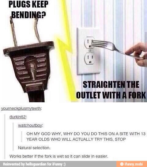 OUTLET WIT!
yourneckplusmyteeth:
watchoutboy:
OH MY GOD WHY, WHY DO YOU DO THIS ON A SITE WITH 13
YEAR OLDS WHO WILL ACTUALLY TRY THIS, STOP
Natural selection.
Works better if the fork is wet so it can slide in easier.
