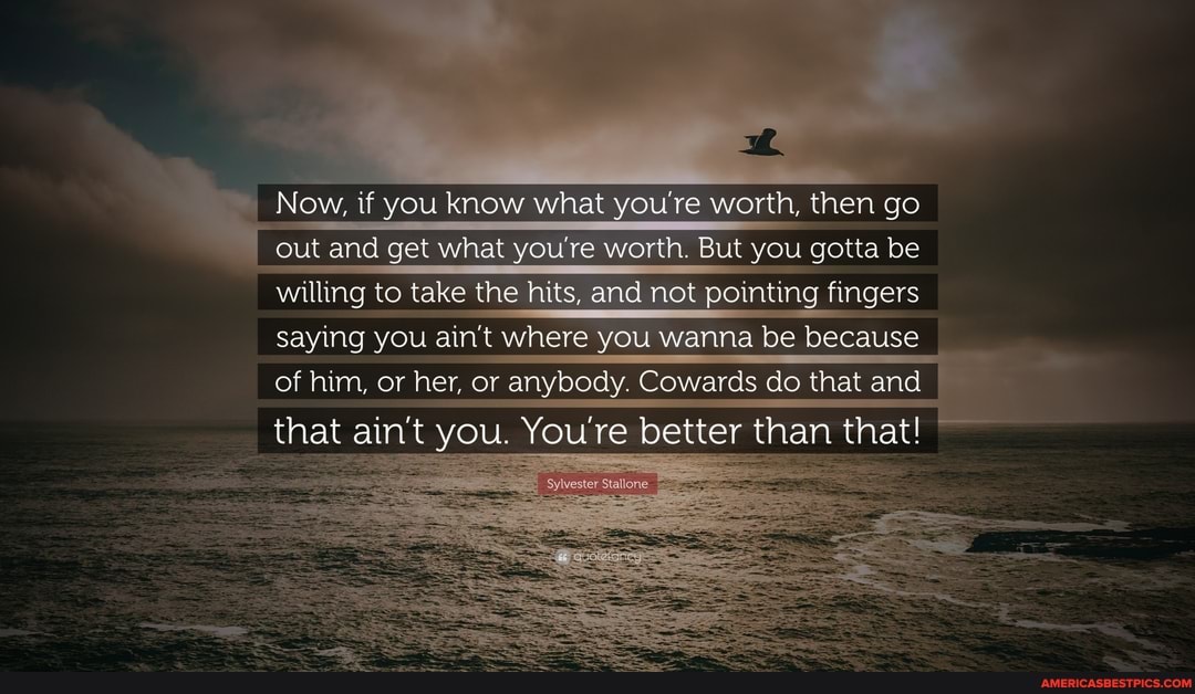 Now, if you know what you're worth, then go out and get what you're worth. But you gotta be willing to take the hit nd not pointing fingers saying you ain't where you wanna be because of him, or her, or anybody. Cowards do that and
that ain't you. You're better than that!