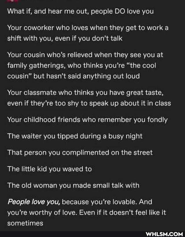 What if, and hear me out, people DO love you
Your coworker who loves when they get to work a shift with you, even if you don't talk
Your cousin who's relieved when they see you at family gatherings, who thinks you're "the cool cousin" but hasn't said anything out loud
Your classmate who thinks you have great taste, even if they're too shy to speak up about it in class
Your childhood friends who remember you fondly
The waiter you tipped during a busy night
That person you complimented on the street
The little kid you waved to
The old woman you made small talk with
People love you, because you're lovable. And you're worthy of love. Even if it doesn't feel like it sometimes