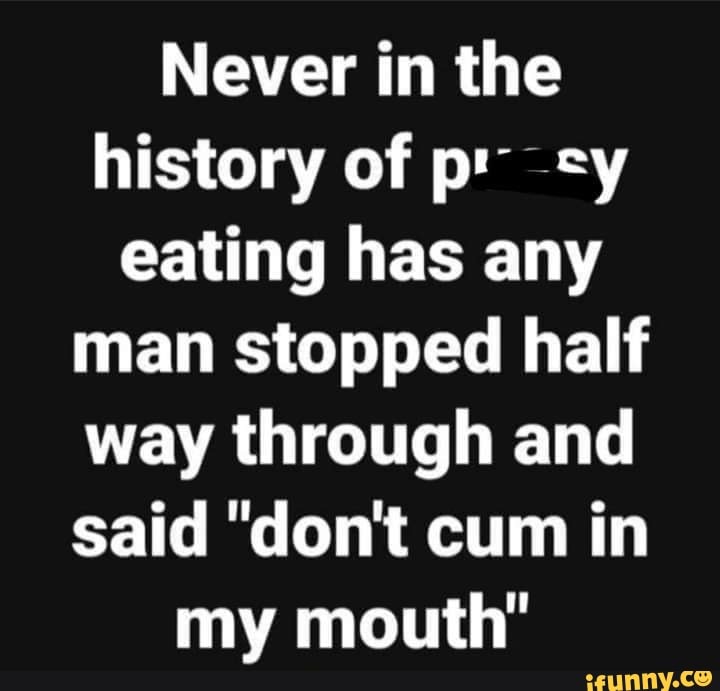 Never In The History Of P Eating Has Any Man Stopped Half Way Through And Said Dont Cum In My