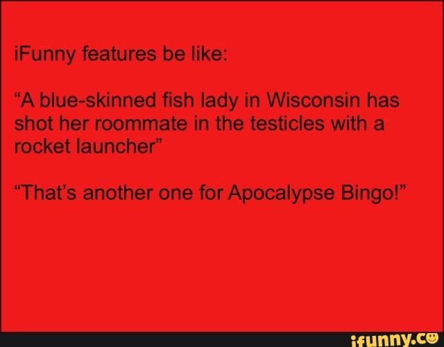 iFunny features be like:
"A blue-skinned fish lady in Wisconsin has
shot her roommate in the testicles with a
rocket launcher"
"That's another one for Apocalypse Bingo!"