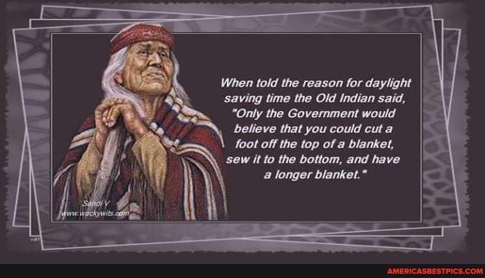 When told the reason for daylight
saving time the Old Indian said,
"Only the Government would
believe that you could cut a foot off the top of a blanket, sew it to the bottom, and have a longer blanket."