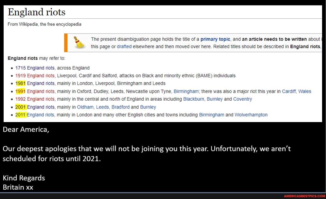 England riots
From Wikipedia, the free encyclopedia
The present disambiguation page holds the title of a primary topic, and an article needs to be written about this page or drafted elsewhere and then moved over here. Related titles should be described in England riots,
England riots may refer to
1715 England riots, across England
Liverpool, Cardif and Salford, attacks on Black and minority ethnic (BAME) individuals mainly in London, Liverpool, Birmingham and Leeds ts, mainly in Oxford, Dudley, Leeds, Newcastle upon Tyne, Birmingham; there was also a major riot this year in Cardiff, Wales mainly in the central and north of England in areas including kburn, Bur and Coventry
2001 England riots, mainly in Oldham, Leeds, Bradford and Burnley
2011E and riots, mainly in London and many other English cities and towns including Birmingham and Wolverhampton
Dear America,
Our deepest apologies that we will not be joining you this year. Unfortunately, we aren't scheduled for riots until 2021.