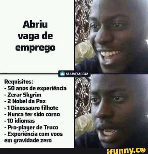 Abriu vaga de emprego
NUVEM
- 50 anos de experiência
-Zerar Skyrim
- 2 Nobel da Paz
-1 Dinossauro filhote
- Nunca ter sido como
-1Oidiomas
Pro-player de Truco
- Experiência com voos em gravidade zero