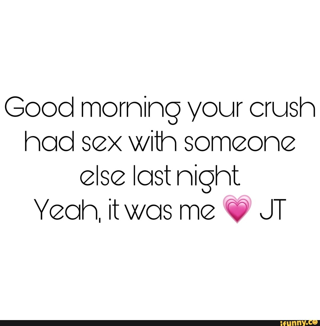 Good morning your crush had sex with someone else last night Yeah, twas me  Y JT - iFunny