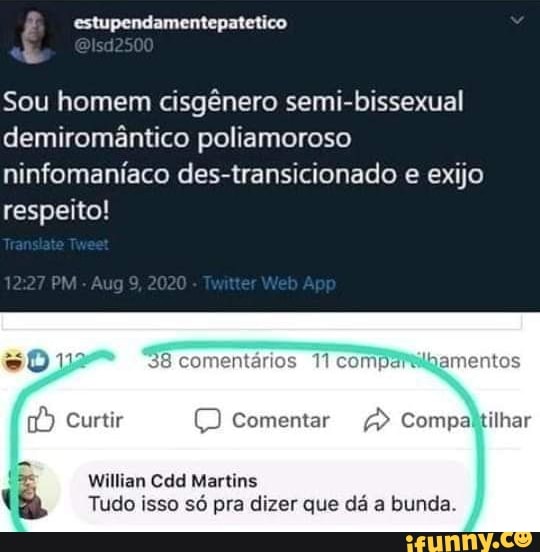 estupendamentepatetico
Sou homem cisgênero semi-bissexual demiromântico poliamoroso ninfomaníaco des-transicionado e exijo respeito!
PM 9,2020
Ap
38 co t 11 compartilgamentos
Curtir comentar Compaltilhar
Willian Cdd Martins
Tudo isso só pra dizer que dá a bunda.