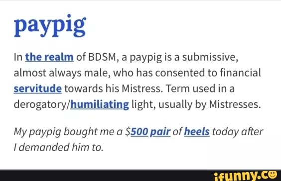 paypig
In the realm of BDSM, a paypig is a submissive,
almost always male, who has consented to financial
servitude towards his Mistress. Term used ina
derogatory/humiliating light, usually by Mistresses.
My paypig bought me a
$500 pair of heels today after
I demanded him to.