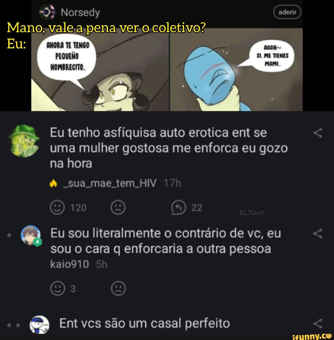 Norsedy aderir
Mano; vale pena ver coletivo?
Eu:
TE TENGO
PEQUENO HOMBRECITO Eu tenho asfíquisa auto erotica ent se
uma mulher gostosa me enforca eu gozo na hora
sua mae tem HIV
Eu sou literalmente o contrário de vc, eu sou o cara q enforcaria a outra pessoa kaio910
Ent vcs são um casal perfeito