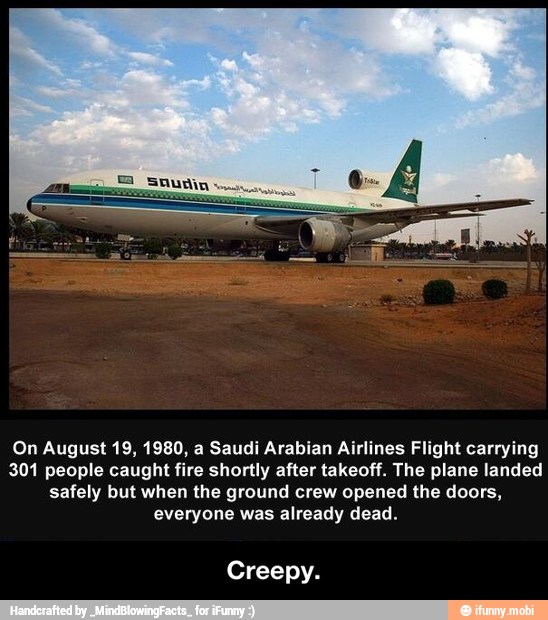On August 19, 1980, a Saudi Arabian Airlines Flight carrying
301 people caught fire shortly after takeoff. The plane landed
safely but when the ground crew opened the doors,
everyone was already dead.
Creepy. - Creepy.