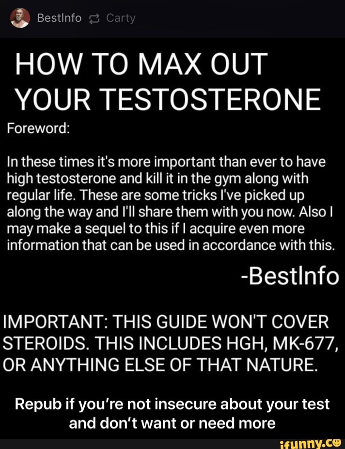 HOW TO MAX OUT
YOUR TESTOSTERONE
Foreword:
In these times it's more important than ever to have
high testosterone and kill it in the gym along with
regular life. These are some tricks I've picked up
along the way and I'll share them with you now. Also I
may make a sequel to this if I acquire even more
information that can be used in accordance with this.
IMPORTANT: THIS GUIDE WON'T COVER
STEROIDS. THIS INCLUDES HGH, MK-677,
OR ANYTHING ELSE OF THAT NATURE.
Repub if you're not insecure about your test
and don't want or need more - Repub if you’re not insecure about your test and don’t want or need more