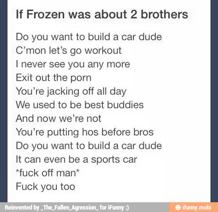 If Frozen was about 2 brothers
Do you want to build a car dude
C*mon let's go workout
I never see you any more
Exit out the porn
You're jacking off all day
We used to be best buddies
And now we're not
You're putting hos before bros
Do you want to build a car dude
It can even be a sports car
"fuck off man*
Fuck you too