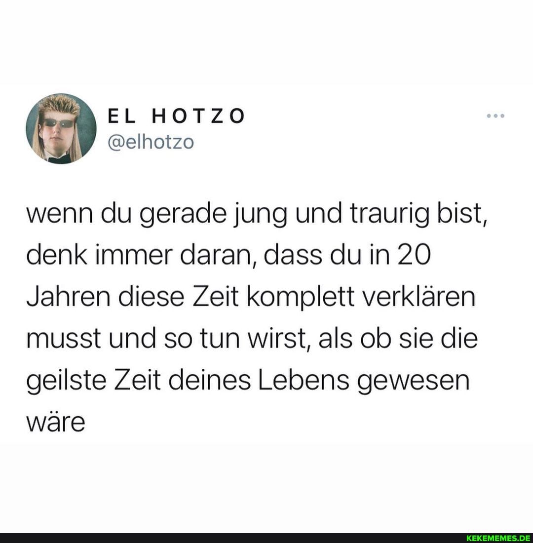 wenn du gerade jung und traurig bist, denk immer daran, dass du in 20
Jahren diese Zeit komplett verklären musst und so tun wirst, als ob sie die geilste Zeit deines Lebens gewesen wäre
