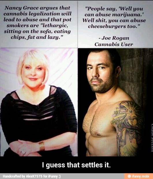 Nancy Grace argues that "People say, 'Well you
cannabis legalization will
can
abuse marijuana."
lead to abuse and that pot Well shit, you can
abuse
smokers are "lethargic, cheeseburgers too!
sitting on
the sofa, eating
I guess that settles it. - I guess that settles it.