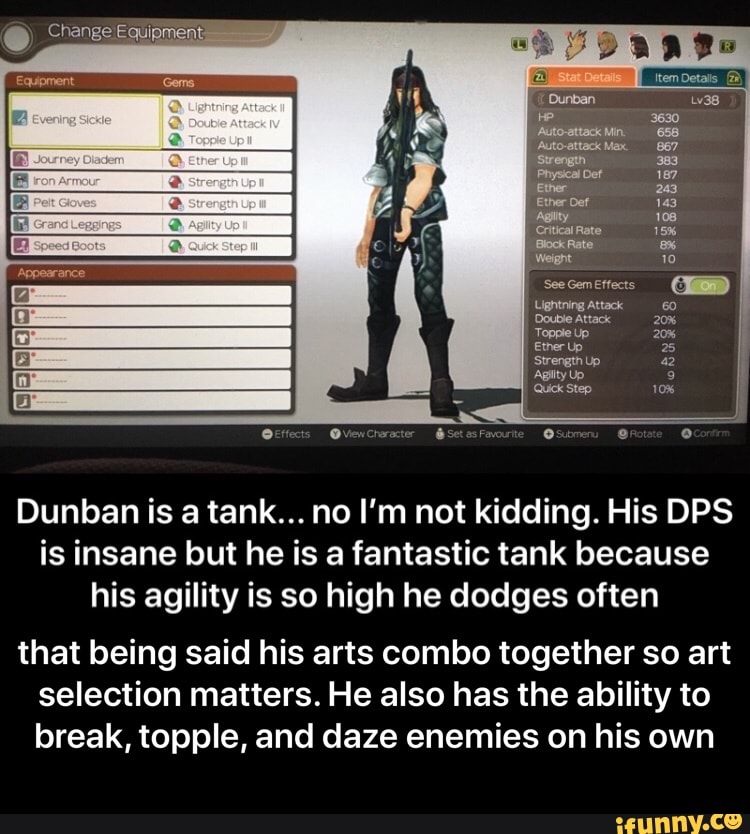 Dunban is a tank... no I'm not kidding. His DPS
is insane but he is a fantastic tank because
his agility is so high he dodges often
that being said his arts combo together so art
selection matters. He also has the ability to
break, topple, and daze enemies on his own - that being said his arts combo together so art selection matters. He also has the ability to break, topple, and daze enemies on his own