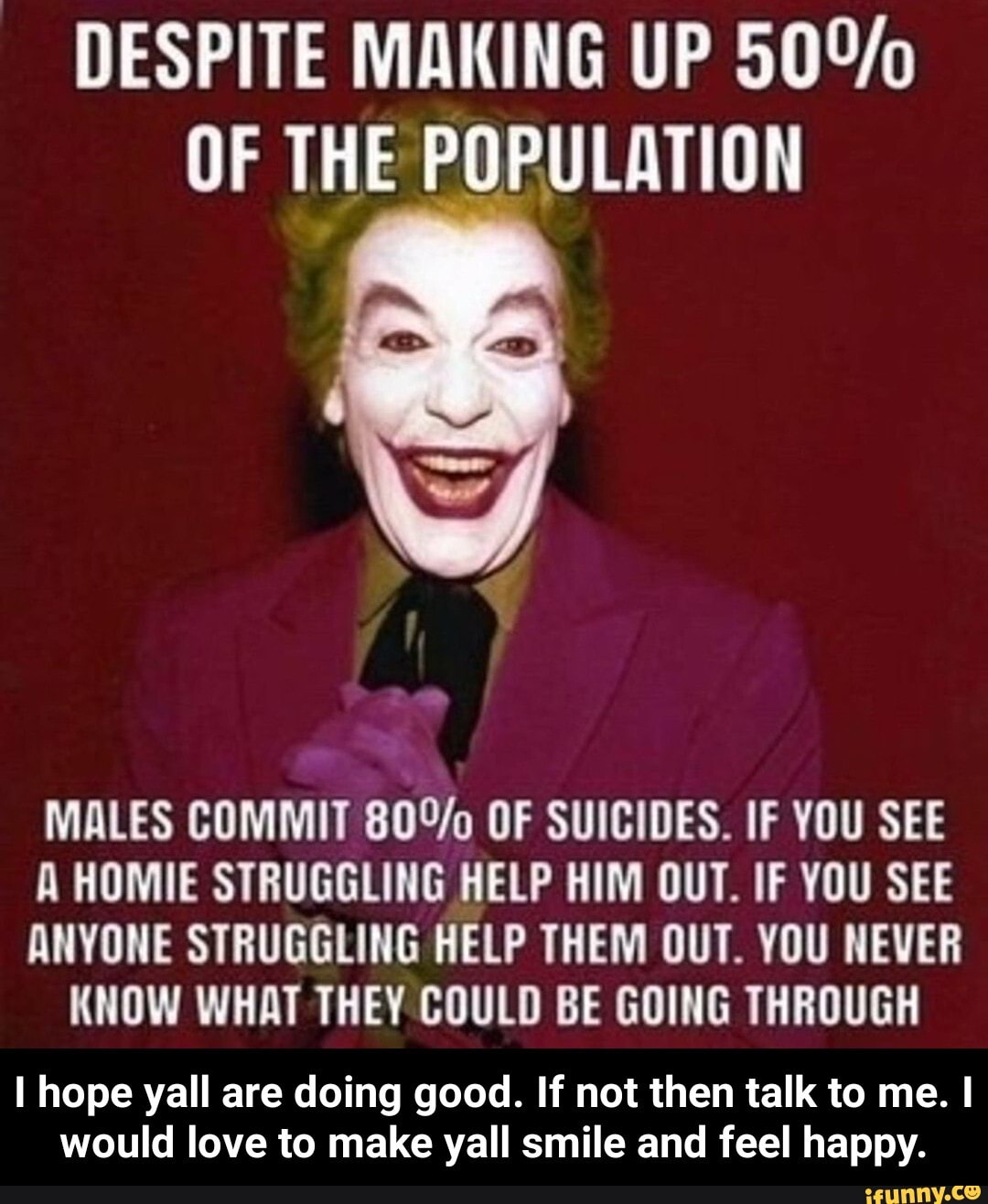 DESPITE MAKING UP OF THE POPULATION
MALES COMMIT OF SUICIDES. IF YOU SEE A HOMIE STRUGGLING HELP HIM OUT. IF YOU SEE ANYONE STRUGGLING HELP THEM OUT. YOU NEVER KNOW WHAT THEY COULD BE GOING THROUGH
hope yall are doing good. If not then talk to me. I would love to make yall smile and feel happy. - I hope yall are doing good. If not then talk to me. I would love to make yall smile and feel happy.
