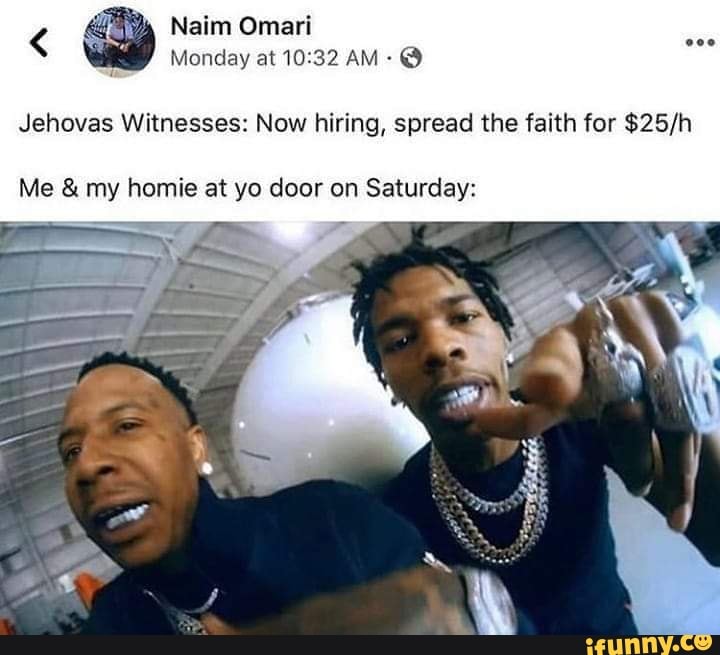 Naim Omari
Monday at AM @
Jehovas Witnesses: Now hiring, spread the faith for
Me & my homie at yo door on Saturday: