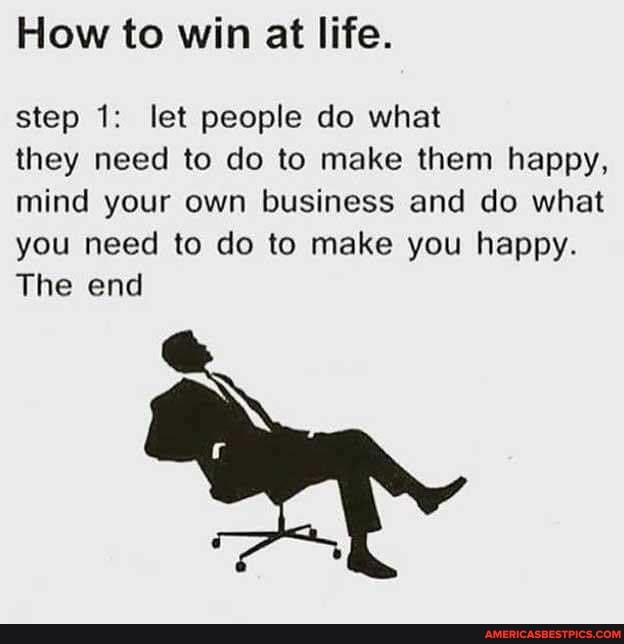 How to win at life.
step 1: let people do what
they need to do to make them happy,
mind your own business and do what
you need to do to make you happy.
The end