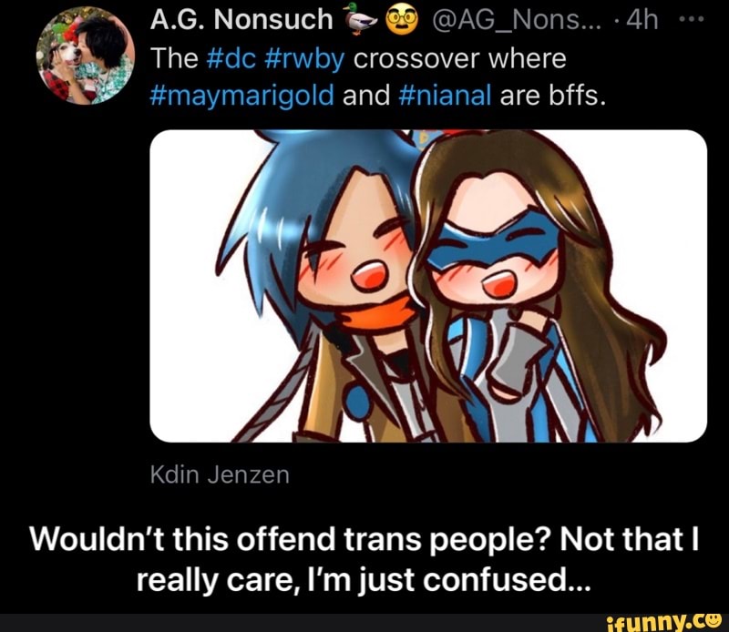 A.G. Nonsuch @AG_Nons... -
The #dc #rwby crossover where
#maymarigold and #nianal are bffs.
Ye \
Kdin Jenzen
Wouldn't this offend trans people? Not that I really care, I'm just confused... - Wouldn’t this offend trans people? Not that I really care, I’m just confused...