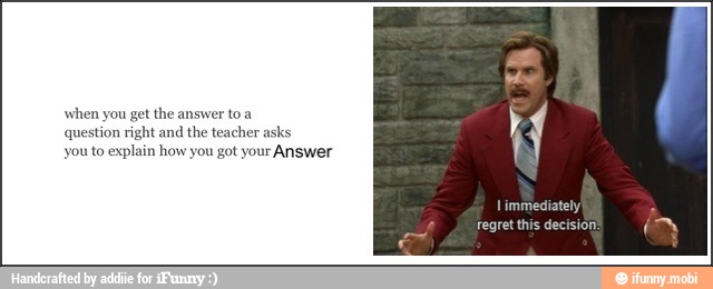 when you get the answer to a
question right and
the teacher asks
you to explain how you got your
Answer