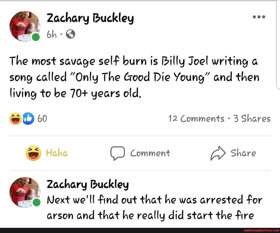 Zachary Buckley oh:
The most savage self burn is Billy Joel writing a song called "Only The Good Die Young" and then living to be 70+ years old,
60 12 Comments 3 Shares
Haha ) Comment Share
Ny, Zachary Buckley
Next we'll find out that he was arrested for
arson and that he really did start the fire