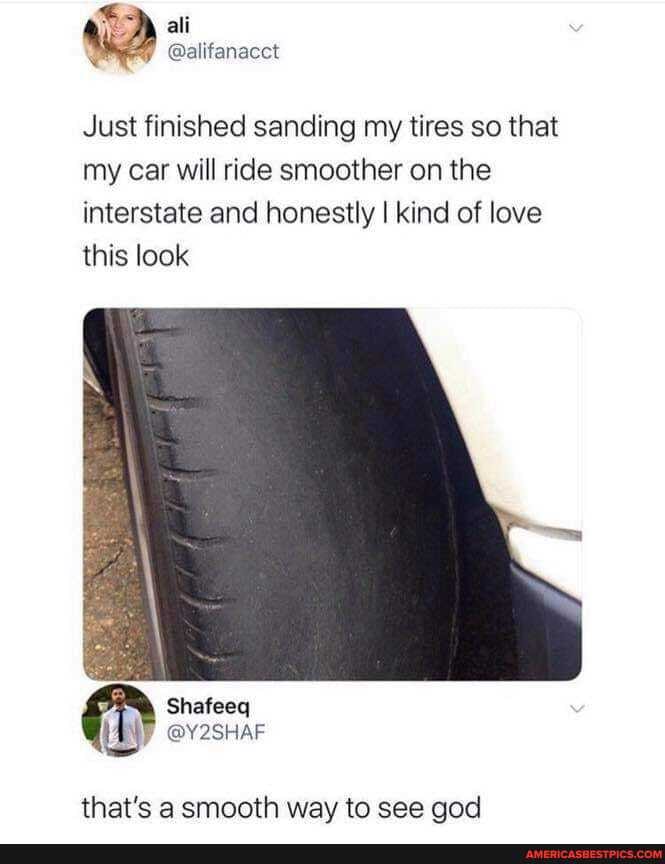ali
et
Just finished sanding my tires so that my car will ride smoother on the interstate and honestly I kind of love this look
that's a smooth way to see god