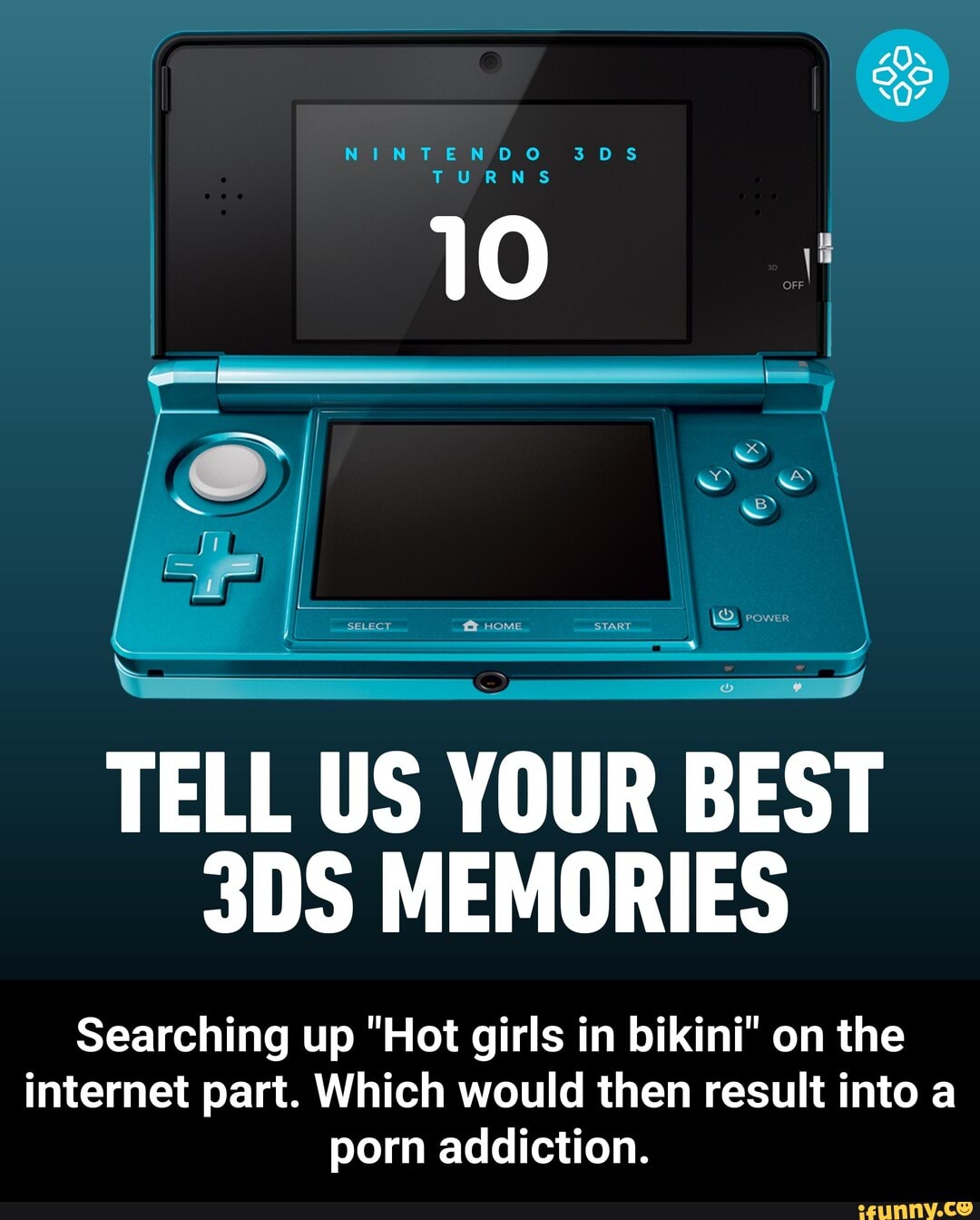 NINTENDO 305
TURNS
10
TELL US YOUR BEST MEMORIES
Searching up "Hot girls in bikini" on the internet part. Which would then result into a porn addiction. - Searching up "Hot girls in bikini" on the internet part. Which would then result into a porn addiction.