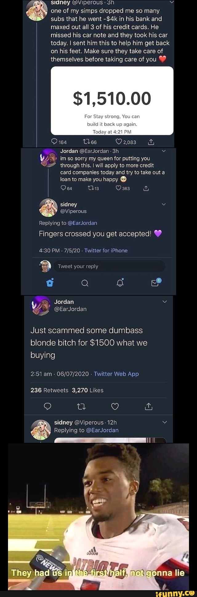 sidney @Viperous sh Ez a one of my simps dropped me so many
subs that he went -$4k in his bank and
maxed out all 3 of his credit cards. He
missed his car note and they took his car
today. I sent him this to help him get back
on his feet. Make sure they take care of
themselves before taking care of you 99
Jordan @EarJordan im so sorry my queen for putting you
through this. I will apply to more credit
card companies today and try to take out a
loan to make you happy O
sidney e
@Viperous
Replying to @EarJordan
Fingers crossed you get accepted!
4:30 PM
Twitter for iPhone
Just scammed some dumbass
blonde bitch for $1500 what we
buying
2:51 am- 06/07/2020 Twitter Web App
236 Retweets 3,270 Likes