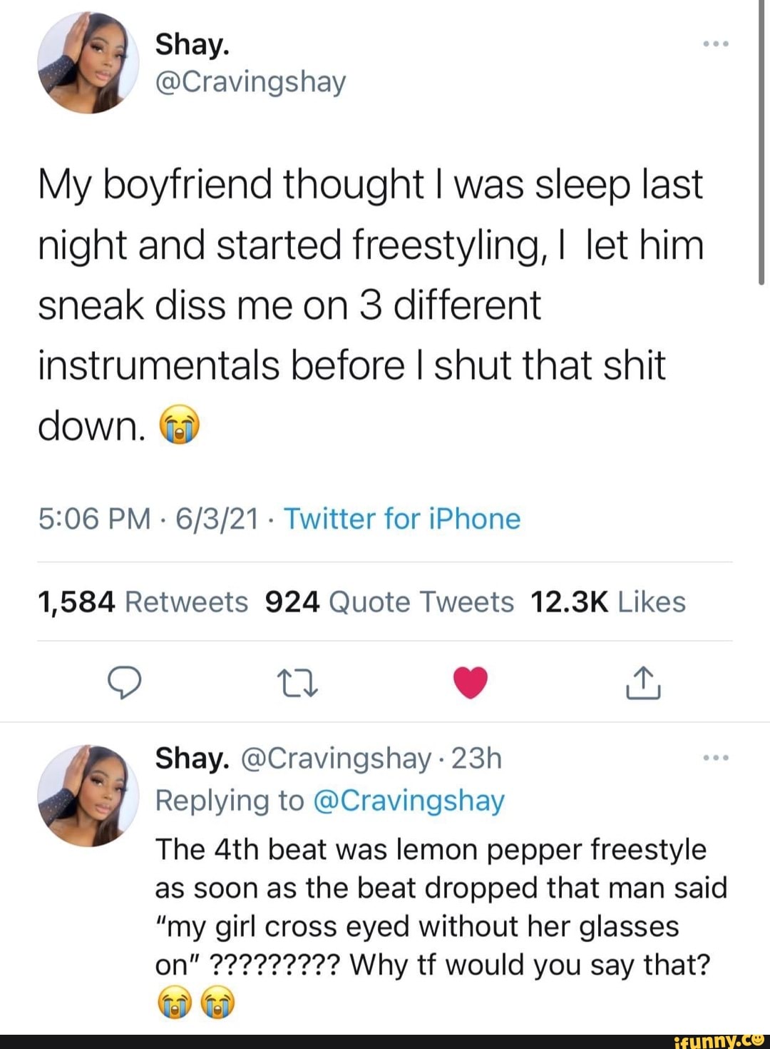 My boyfriend thought I was sleep last night and started freestyling, I let him sneak diss me on 3 different instrumentals before I shut that shit down.
PM - - Twitter for iPhone
QO tl
Shay. @Cravingshay
Replying to @Cravingshay
The beat was lemon pepper freestyle
as soon as the beat dropped that man said
"my girl cross eyed without her glasses
we