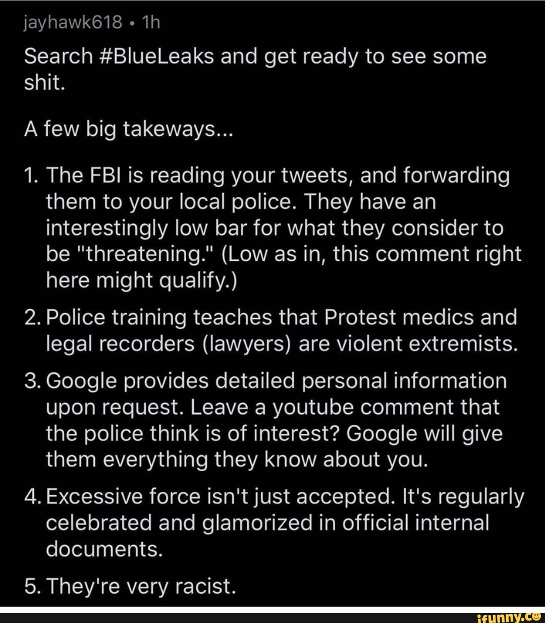 Search #BlueLeaks and get ready to see some
shit.
A few big takeways...
1. The FBI is reading your tweets, and forwarding
them to your local police. They have an
interestingly low bar for what they consider to
be "threatening." (Low as in, this comment right
here might qualify.)
2. Police training teaches that Protest medics and
legal recorders (lawyers) are violent extremists.
3. Google provides detailed personal information
upon request. Leave a youtube comment that
the police think is of interest? Google will give
them everything they know about you.
4. Excessive force isn't just accepted. It's regularly
celebrated and glamorized in official internal
documents.
