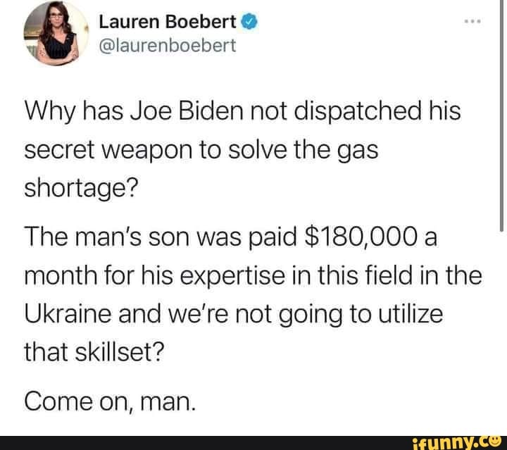 Lauren Boebert @
@laurenboebert
Why has Joe Biden not dispatched his
secret weapon to solve the gas shortage?
The man's son was paid $180,000 a month for his expertise in this field in the
Ukraine and we're not going to utilize that skillset?
Come on, man.