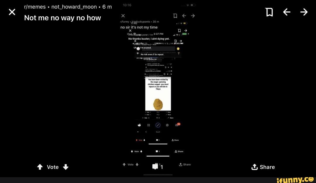 not_howard_moon 6 m
Not me no way no how
no sir it's not my time x >
No thanks buster, I aint dying yet.
x 2
You have been visited by the magic spinning chicken nugget. you must repost or you will die in
Tdays vote vote