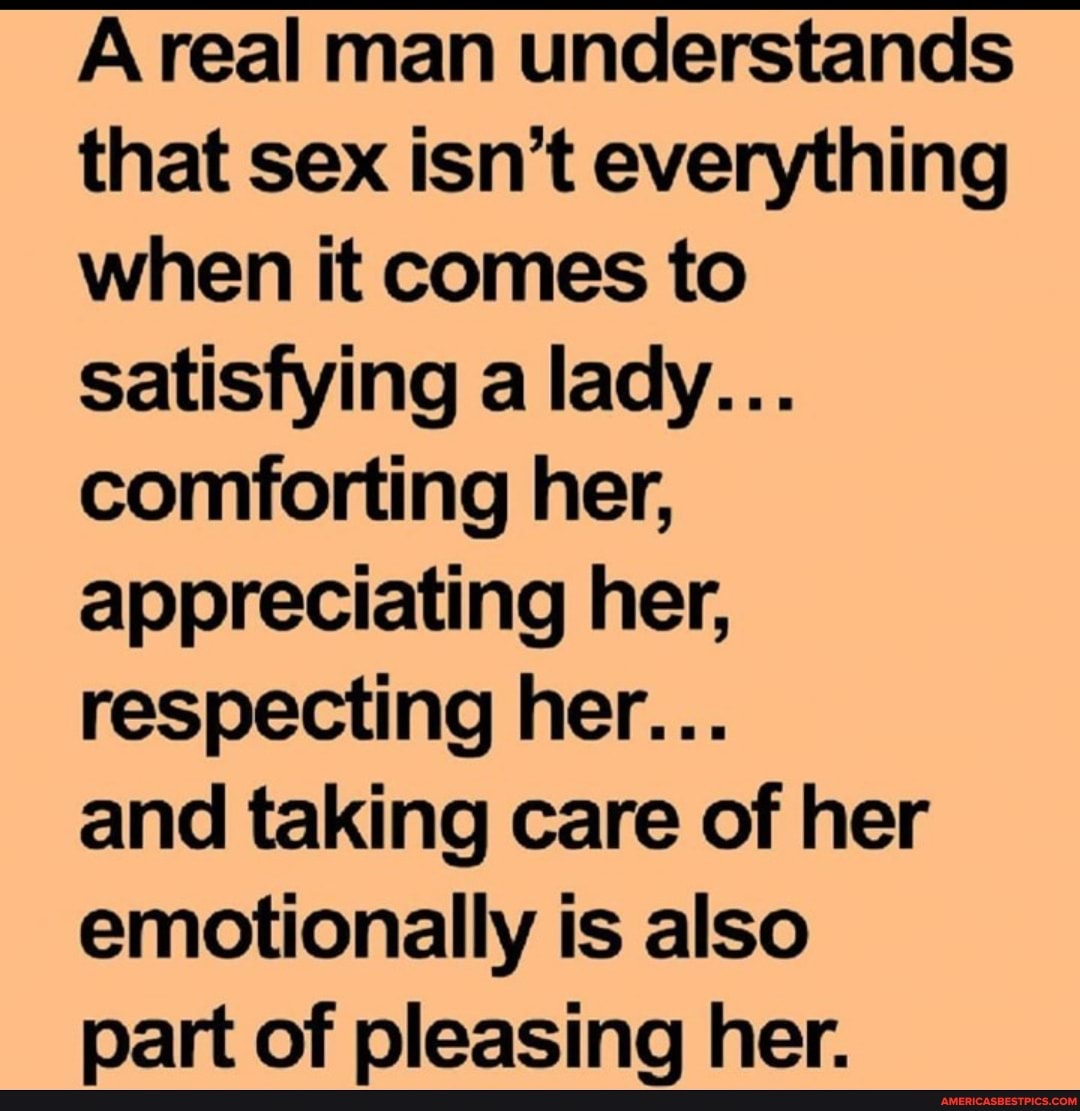 Areal man understands that sex isn't everything when it comes to satisfying a lady...
comforting her, appreciating her, respecting her...
and taking care of her emotionally is also part of pleasing her.