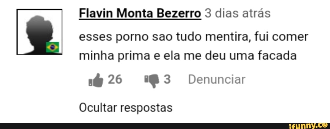 Flavin Monta Bezerro 3 dias atrás
esses porno sao tudo mentira, fui comer
minha prima e ela me deu uma facada
6 26 283 Denunciar
Ocultar respostas