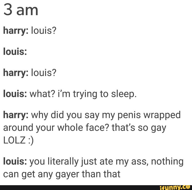 3am
harry: louis?
louis:
harry: louis?
louis: what? i'm trying to sleep.
harry: why did you say my penis wrapped
around your whole face? that's so gay
LOLZ :)
louis: you literally just ate my ass, nothing
can get any gayer than that
