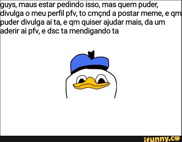 uys, maus estar pedindo isso, mas quem puder,
divulga o meu perfil pfv, to cmçnd a postar meme, e qm puder divulga ai ta, e qm quiser ajudar mais, da um aderir ai pfv, e dsc ta mendigando ta