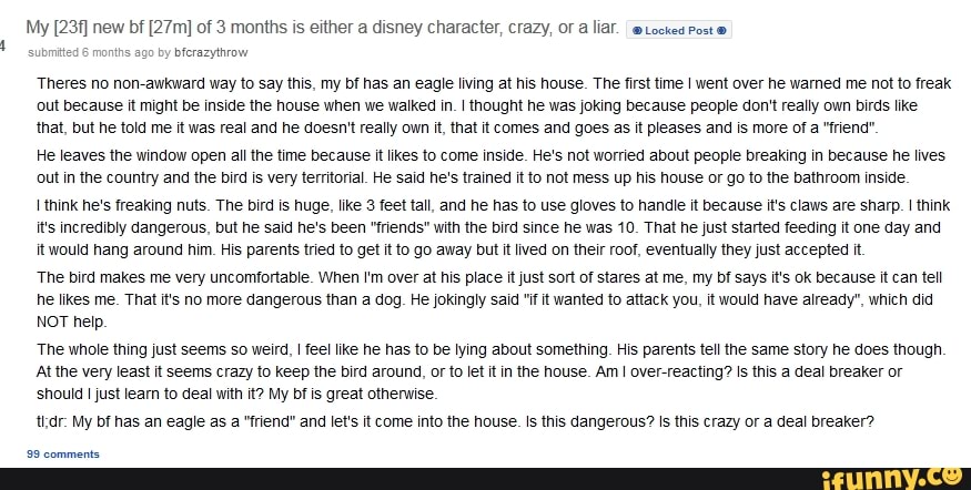 My new bf of 3 months is either a disney character, crazy, oF liaf. @Locked Post
by bferazythrow
Theres no non-awkward way to say this, my bf has an eagle living at his house. The first time I went over he warned me not to freak out because it might be inside the house when we walked in. I thought he was joking because people don't really own birds like that, but he told me it was real and he doesn't really own it, that it comes and goes as it pleases and is more of a "friend"
He leaves the window open all the time because it kes to come inside. He's not worried about people breaking in because he lives out in the country and the bird is very territorial. He said he's trained it to not mess up his house or go to the bathroom inside.
think he's freaking nuts. The bird is huge, like 3 feet tall, and he has to use gloves to handle it because it's claws are sharp. I think it's incredibly dangerous, but he said he's been "friends" with the bird since he was 10. That he just started feeding it one day and it would hang around him. His parents tried to get it to go away but it lived on their roof, eventually they just accepted it.
'The bird makes me very uncomfortable. When I'm over at his place it just sort of stares at me, my bf says it's ok because it can tell he likes me. That it's no more dangerous than a dog. He jokingly said "if it wanted to attack you, it would have already", which did
NOT help.
'The whole thing just seems so weird, I feel ike he has to be lying about something, His parents tell the same story he does though
At the very least it seems crazy to keep the bird around, or to let it in the house. Am I over-reacting? Is this a deal breaker or should I just learn to deal with it? My bf is great otherwise.
thdr: My bf has an eagle as a "friend" and let's it come into the house. this dangerous? Is this crazy or a deal breaker?
99 comments